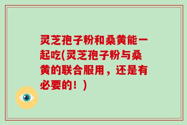 灵芝孢子粉和桑黄能一起吃(灵芝孢子粉与桑黄的联合服用，还是有必要的！)