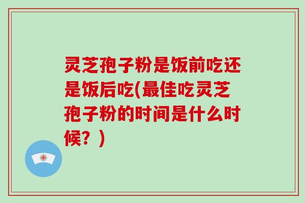 灵芝孢子粉是饭前吃还是饭后吃(最佳吃灵芝孢子粉的时间是什么时候？)