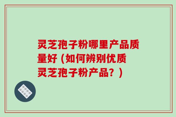 灵芝孢子粉哪里产品质量好 (如何辨别优质灵芝孢子粉产品？)
