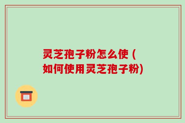 灵芝孢子粉怎么使 (如何使用灵芝孢子粉)