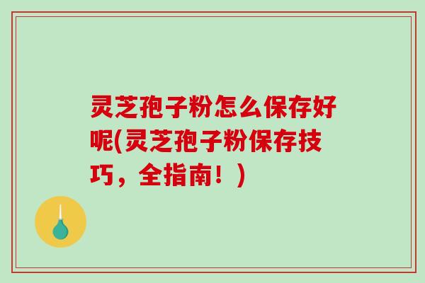 灵芝孢子粉怎么保存好呢(灵芝孢子粉保存技巧，全指南！)