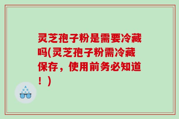 灵芝孢子粉是需要冷藏吗(灵芝孢子粉需冷藏保存，使用前务必知道！)