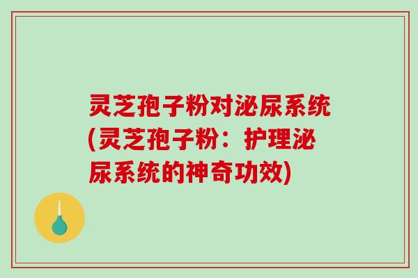 灵芝孢子粉对泌尿系统(灵芝孢子粉：护理泌尿系统的神奇功效)