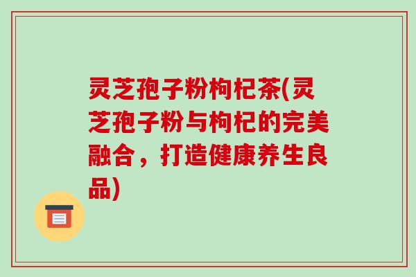 灵芝孢子粉枸杞茶(灵芝孢子粉与枸杞的完美融合，打造健康养生良品)
