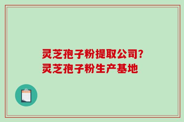 灵芝孢子粉提取公司？灵芝孢子粉生产基地