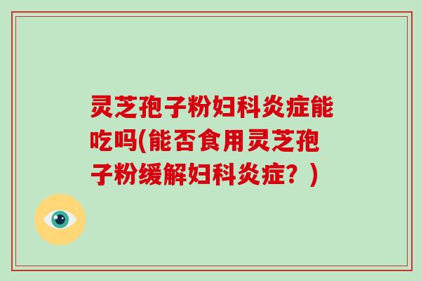 灵芝孢子粉妇科炎症能吃吗(能否食用灵芝孢子粉缓解妇科炎症？)