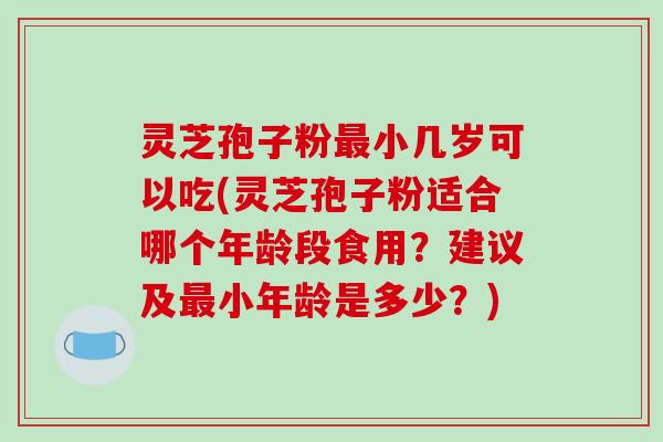 灵芝孢子粉最小几岁可以吃(灵芝孢子粉适合哪个年龄段食用？建议及最小年龄是多少？)