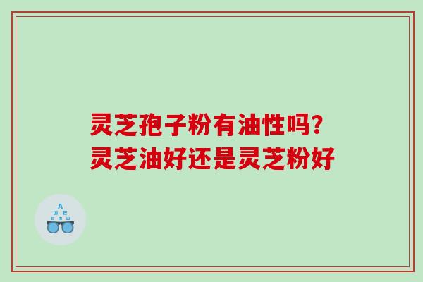 灵芝孢子粉有油性吗？灵芝油好还是灵芝粉好
