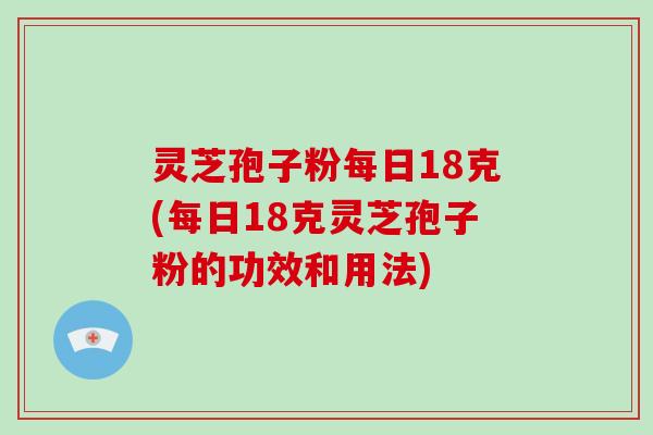 灵芝孢子粉每日18克(每日18克灵芝孢子粉的功效和用法)