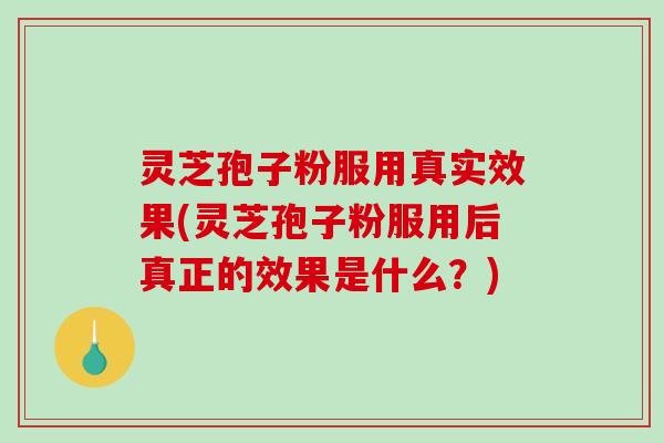灵芝孢子粉服用真实效果(灵芝孢子粉服用后真正的效果是什么？)