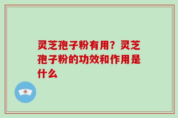 灵芝孢子粉有用？灵芝孢子粉的功效和作用是什么