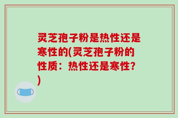 灵芝孢子粉是热性还是寒性的(灵芝孢子粉的性质：热性还是寒性？)