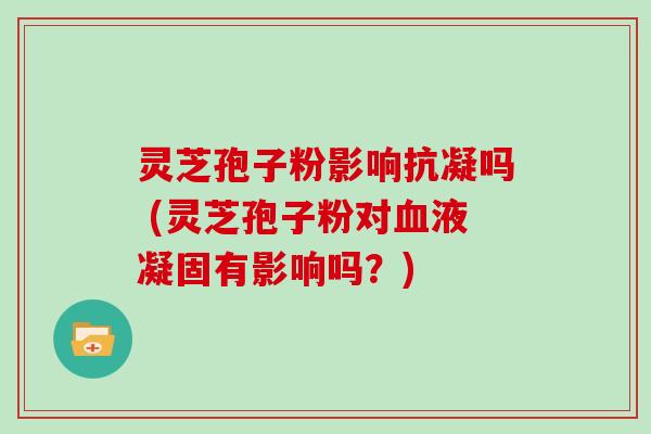灵芝孢子粉影响抗凝吗 (灵芝孢子粉对血液凝固有影响吗？)