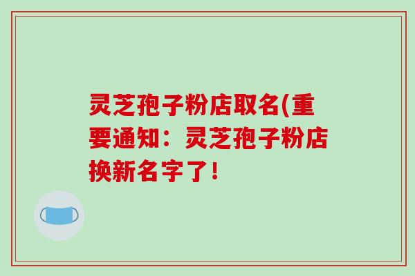 灵芝孢子粉店取名(重要通知：灵芝孢子粉店换新名字了！