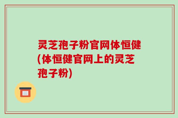 灵芝孢子粉官网体恒健(体恒健官网上的灵芝孢子粉)