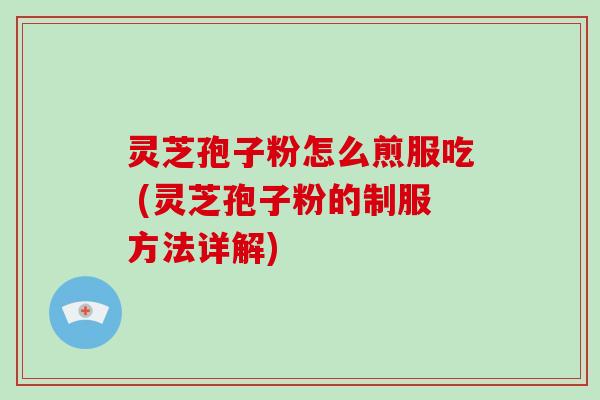 灵芝孢子粉怎么煎服吃 (灵芝孢子粉的制服方法详解)