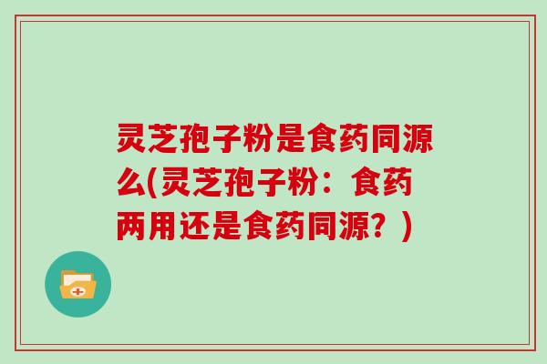 灵芝孢子粉是食药同源么(灵芝孢子粉：食药两用还是食药同源？)
