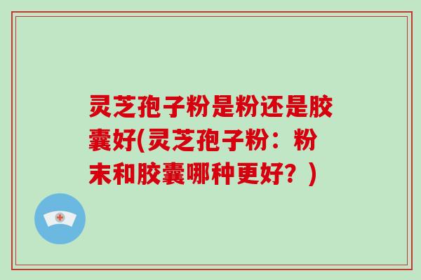 灵芝孢子粉是粉还是胶囊好(灵芝孢子粉：粉末和胶囊哪种更好？)
