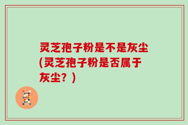 灵芝孢子粉是不是灰尘(灵芝孢子粉是否属于灰尘？)