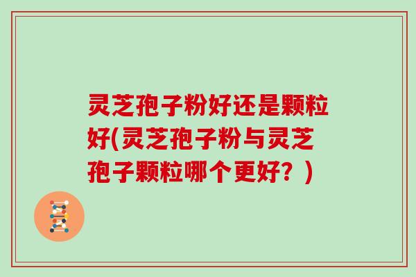 灵芝孢子粉好还是颗粒好(灵芝孢子粉与灵芝孢子颗粒哪个更好？)