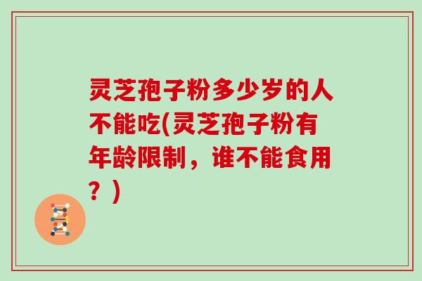 灵芝孢子粉多少岁的人不能吃(灵芝孢子粉有年龄限制，谁不能食用？)
