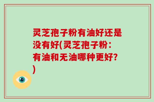 灵芝孢子粉有油好还是没有好(灵芝孢子粉：有油和无油哪种更好？)