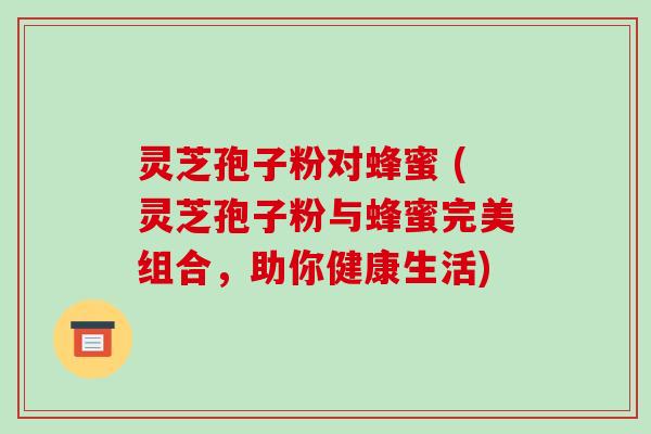 灵芝孢子粉对蜂蜜 (灵芝孢子粉与蜂蜜完美组合，助你健康生活)