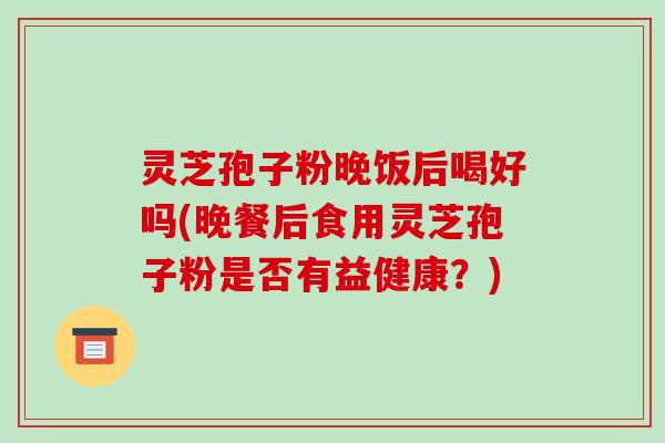 灵芝孢子粉晚饭后喝好吗(晚餐后食用灵芝孢子粉是否有益健康？)
