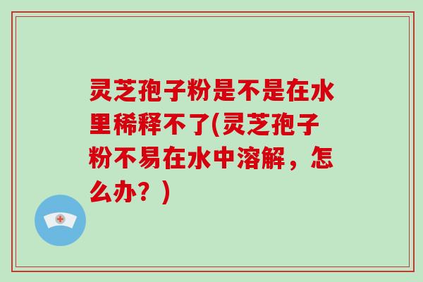 灵芝孢子粉是不是在水里稀释不了(灵芝孢子粉不易在水中溶解，怎么办？)