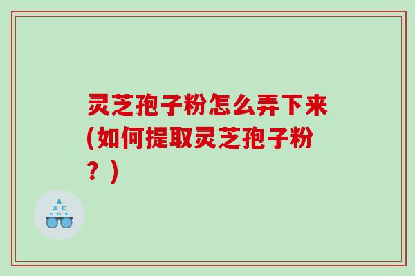 灵芝孢子粉怎么弄下来(如何提取灵芝孢子粉？)