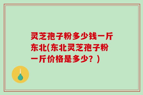 灵芝孢子粉多少钱一斤东北(东北灵芝孢子粉一斤价格是多少？)