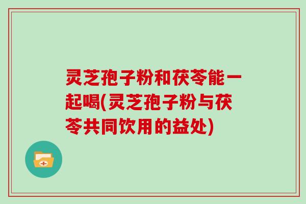 灵芝孢子粉和茯苓能一起喝(灵芝孢子粉与茯苓共同饮用的益处)