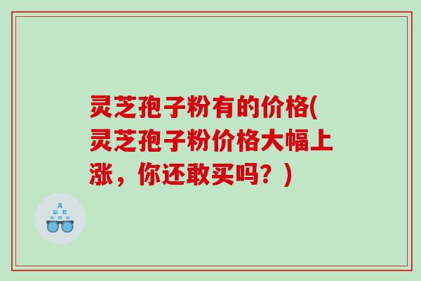 灵芝孢子粉有的价格(灵芝孢子粉价格大幅上涨，你还敢买吗？)