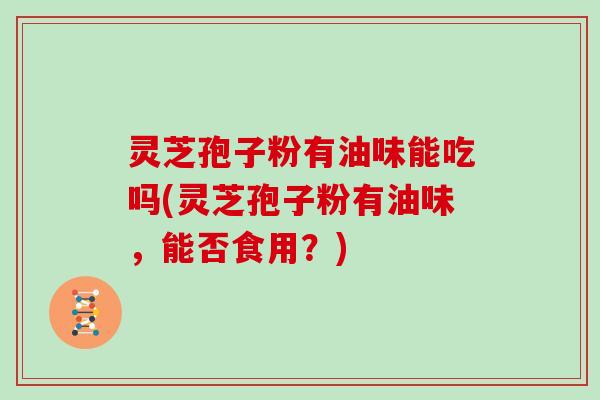 灵芝孢子粉有油味能吃吗(灵芝孢子粉有油味，能否食用？)