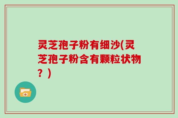 灵芝孢子粉有细沙(灵芝孢子粉含有颗粒状物？)