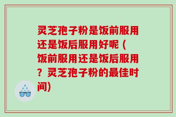 灵芝孢子粉是饭前服用还是饭后服用好呢 (饭前服用还是饭后服用？灵芝孢子粉的最佳时间)