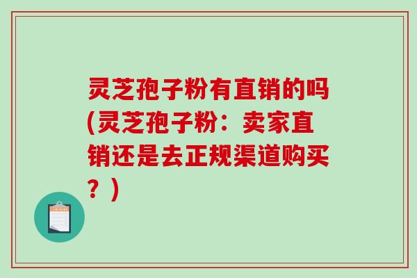 灵芝孢子粉有直销的吗(灵芝孢子粉：卖家直销还是去正规渠道购买？)