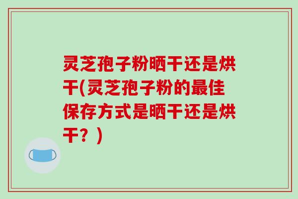 灵芝孢子粉晒干还是烘干(灵芝孢子粉的佳保存方式是晒干还是烘干？)