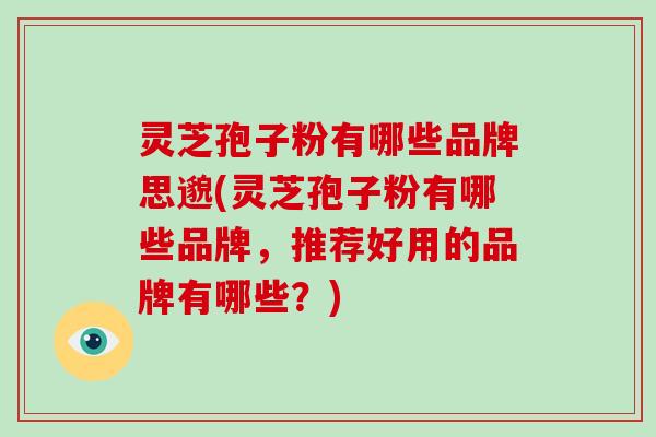灵芝孢子粉有哪些品牌思邈(灵芝孢子粉有哪些品牌，推荐好用的品牌有哪些？)