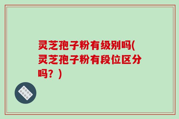 灵芝孢子粉有级别吗(灵芝孢子粉有段位区分吗？)