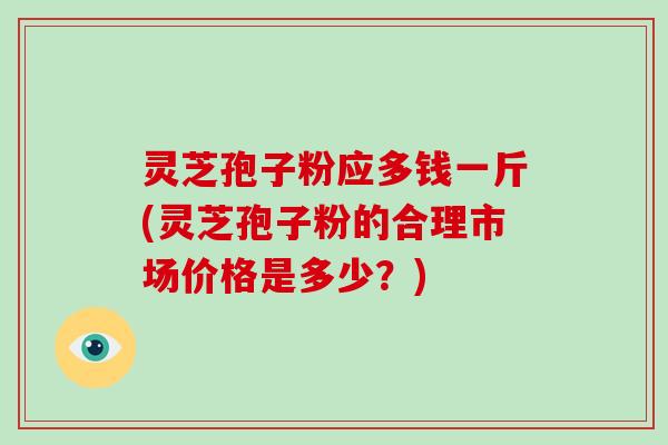 灵芝孢子粉应多钱一斤(灵芝孢子粉的合理市场价格是多少？)