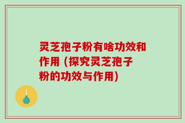 灵芝孢子粉有啥功效和作用 (探究灵芝孢子粉的功效与作用)