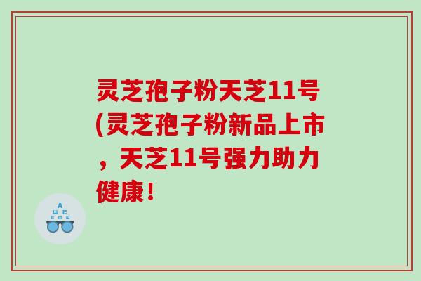 灵芝孢子粉天芝11号(灵芝孢子粉新品上市，天芝11号强力助力健康！