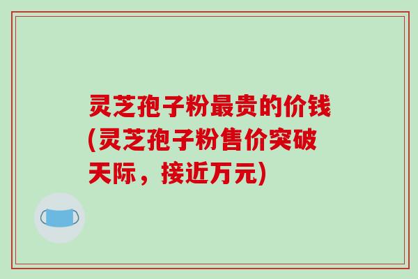 灵芝孢子粉贵的价钱(灵芝孢子粉售价突破天际，接近万元)