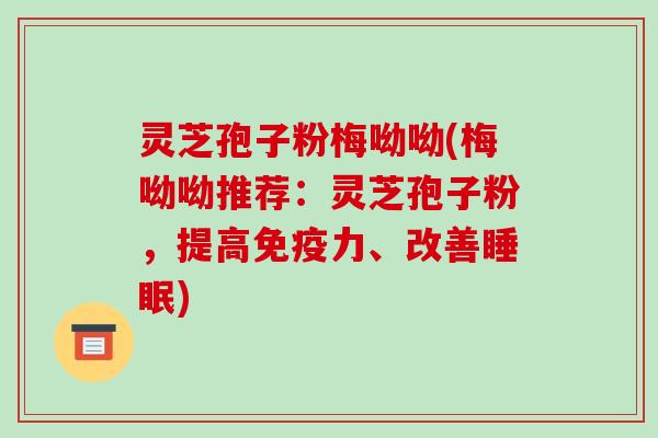 灵芝孢子粉梅呦呦(梅呦呦推荐：灵芝孢子粉，提高免疫力、改善睡眠)