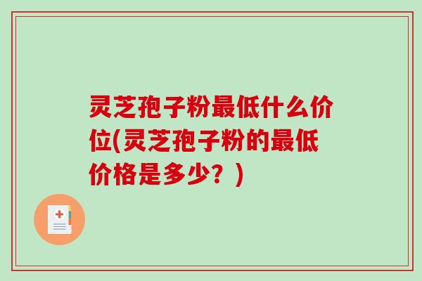灵芝孢子粉最低什么价位(灵芝孢子粉的最低价格是多少？)