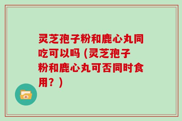 灵芝孢子粉和鹿心丸同吃可以吗 (灵芝孢子粉和鹿心丸可否同时食用？)