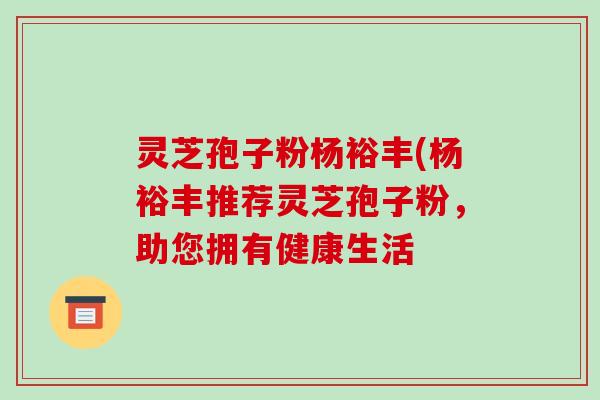 灵芝孢子粉杨裕丰(杨裕丰推荐灵芝孢子粉，助您拥有健康生活