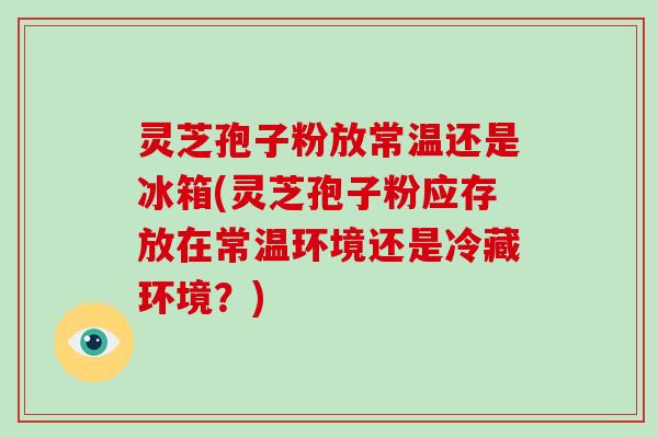 灵芝孢子粉放常温还是冰箱(灵芝孢子粉应存放在常温环境还是冷藏环境？)