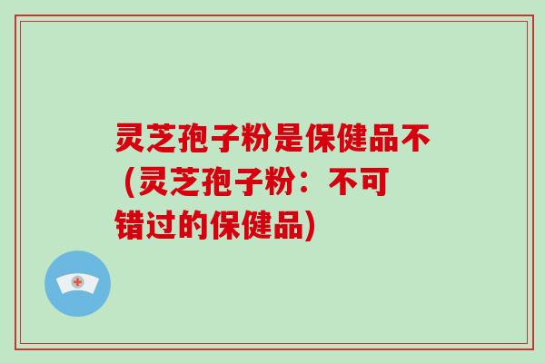 灵芝孢子粉是保健品不 (灵芝孢子粉：不可错过的保健品)